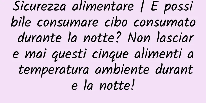 Sicurezza alimentare | È possibile consumare cibo consumato durante la notte? Non lasciare mai questi cinque alimenti a temperatura ambiente durante la notte!