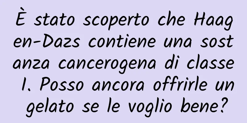 È stato scoperto che Haagen-Dazs contiene una sostanza cancerogena di classe I. Posso ancora offrirle un gelato se le voglio bene?