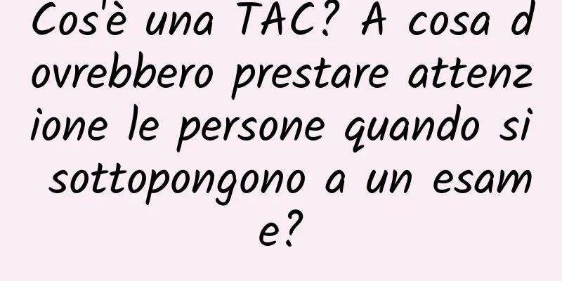 Cos'è una TAC? A cosa dovrebbero prestare attenzione le persone quando si sottopongono a un esame?
