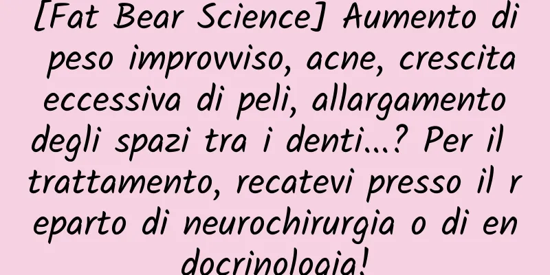 [Fat Bear Science] Aumento di peso improvviso, acne, crescita eccessiva di peli, allargamento degli spazi tra i denti...? Per il trattamento, recatevi presso il reparto di neurochirurgia o di endocrinologia!