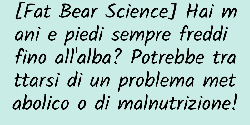 [Fat Bear Science] Hai mani e piedi sempre freddi fino all'alba? Potrebbe trattarsi di un problema metabolico o di malnutrizione!