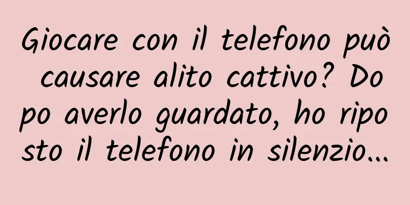 Giocare con il telefono può causare alito cattivo? Dopo averlo guardato, ho riposto il telefono in silenzio...