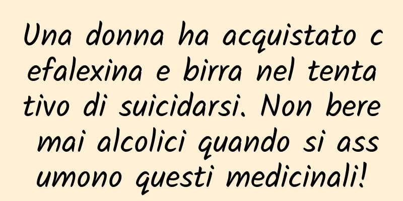 Una donna ha acquistato cefalexina e birra nel tentativo di suicidarsi. Non bere mai alcolici quando si assumono questi medicinali!