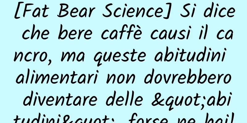 [Fat Bear Science] Si dice che bere caffè causi il cancro, ma queste abitudini alimentari non dovrebbero diventare delle "abitudini", forse ne hai!