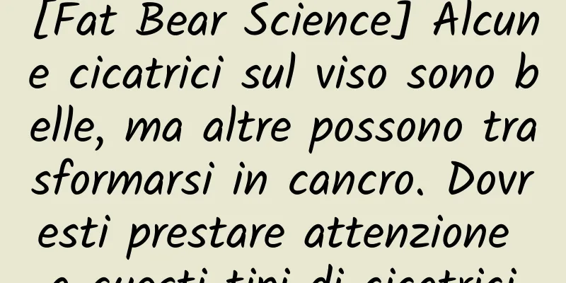 [Fat Bear Science] Alcune cicatrici sul viso sono belle, ma altre possono trasformarsi in cancro. Dovresti prestare attenzione a questi tipi di cicatrici