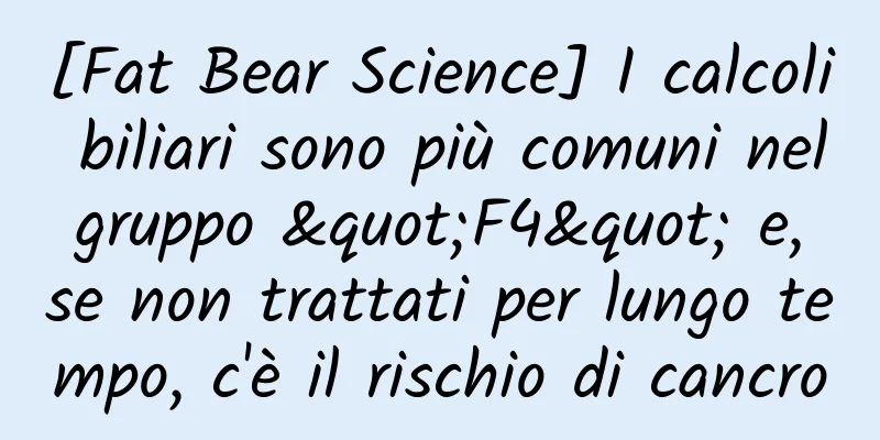 [Fat Bear Science] I calcoli biliari sono più comuni nel gruppo "F4" e, se non trattati per lungo tempo, c'è il rischio di cancro