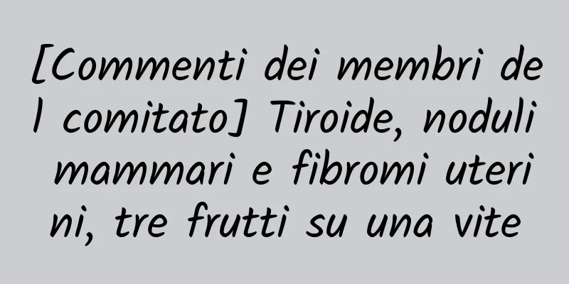 [Commenti dei membri del comitato] Tiroide, noduli mammari e fibromi uterini, tre frutti su una vite