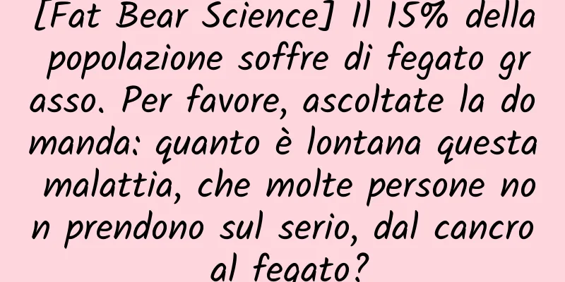 [Fat Bear Science] Il 15% della popolazione soffre di fegato grasso. Per favore, ascoltate la domanda: quanto è lontana questa malattia, che molte persone non prendono sul serio, dal cancro al fegato?