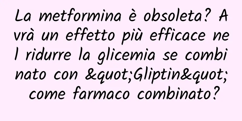 La metformina è obsoleta? Avrà un effetto più efficace nel ridurre la glicemia se combinato con "Gliptin" come farmaco combinato?