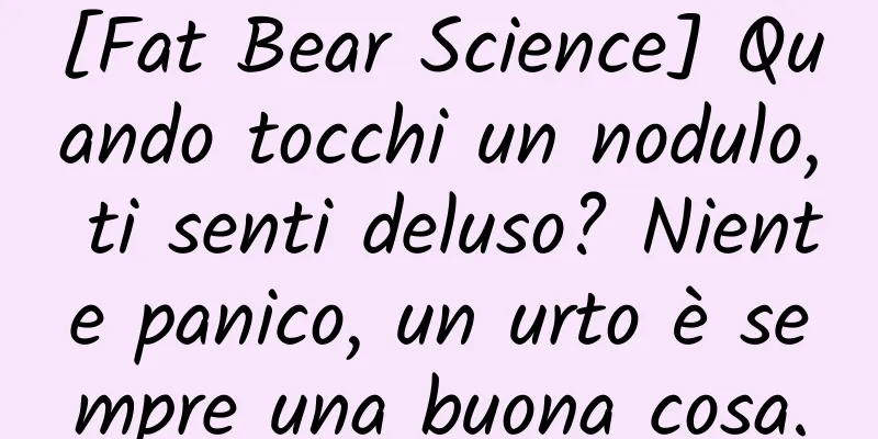[Fat Bear Science] Quando tocchi un nodulo, ti senti deluso? Niente panico, un urto è sempre una buona cosa.