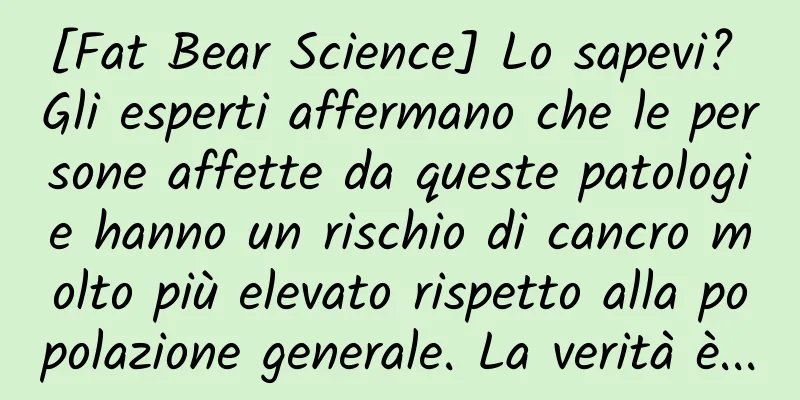 [Fat Bear Science] Lo sapevi? Gli esperti affermano che le persone affette da queste patologie hanno un rischio di cancro molto più elevato rispetto alla popolazione generale. La verità è...
