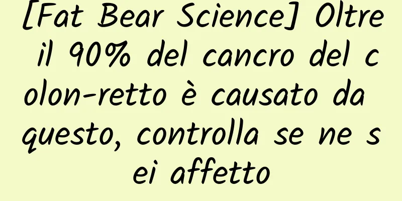 [Fat Bear Science] Oltre il 90% del cancro del colon-retto è causato da questo, controlla se ne sei affetto