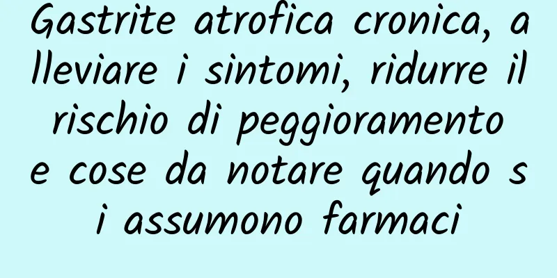 Gastrite atrofica cronica, alleviare i sintomi, ridurre il rischio di peggioramento e cose da notare quando si assumono farmaci