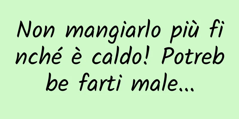 Non mangiarlo più finché è caldo! Potrebbe farti male...