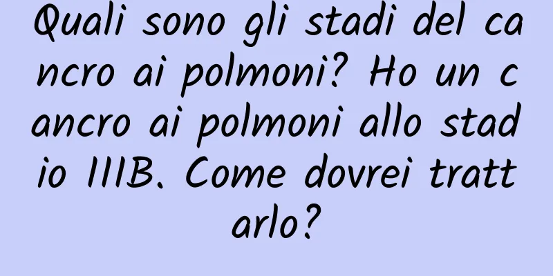 Quali sono gli stadi del cancro ai polmoni? Ho un cancro ai polmoni allo stadio IIIB. Come dovrei trattarlo?