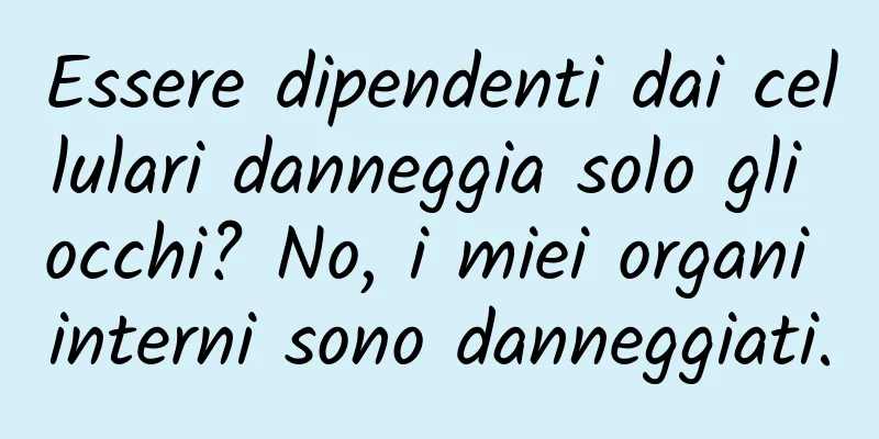 Essere dipendenti dai cellulari danneggia solo gli occhi? No, i miei organi interni sono danneggiati.