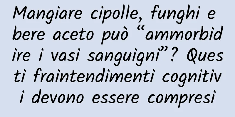 Mangiare cipolle, funghi e bere aceto può “ammorbidire i vasi sanguigni”? Questi fraintendimenti cognitivi devono essere compresi