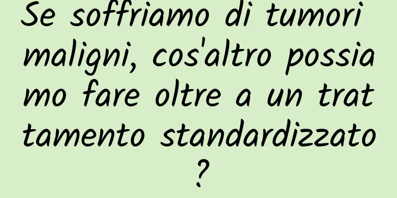 Se soffriamo di tumori maligni, cos'altro possiamo fare oltre a un trattamento standardizzato?
