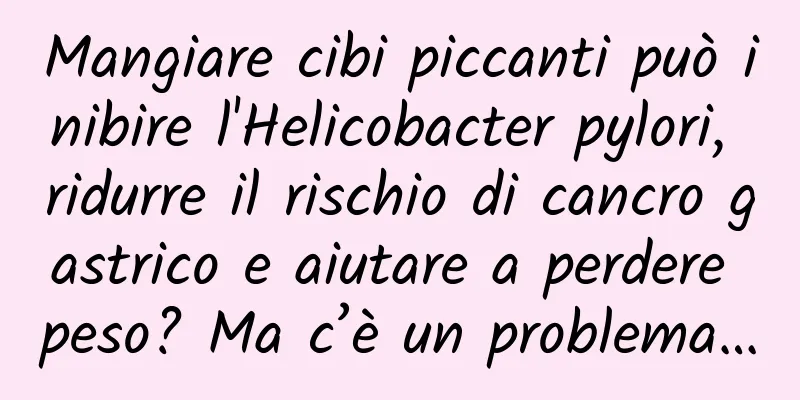 Mangiare cibi piccanti può inibire l'Helicobacter pylori, ridurre il rischio di cancro gastrico e aiutare a perdere peso? Ma c’è un problema…