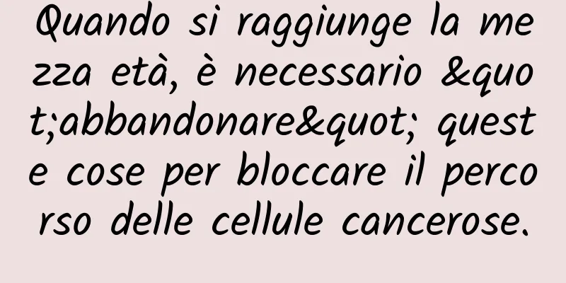Quando si raggiunge la mezza età, è necessario "abbandonare" queste cose per bloccare il percorso delle cellule cancerose.