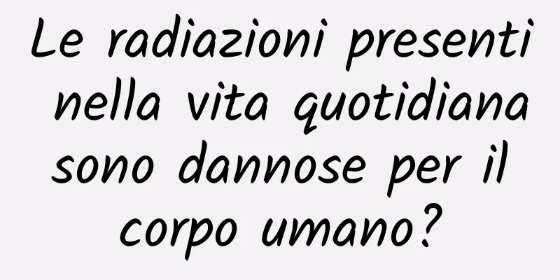 Le radiazioni presenti nella vita quotidiana sono dannose per il corpo umano?