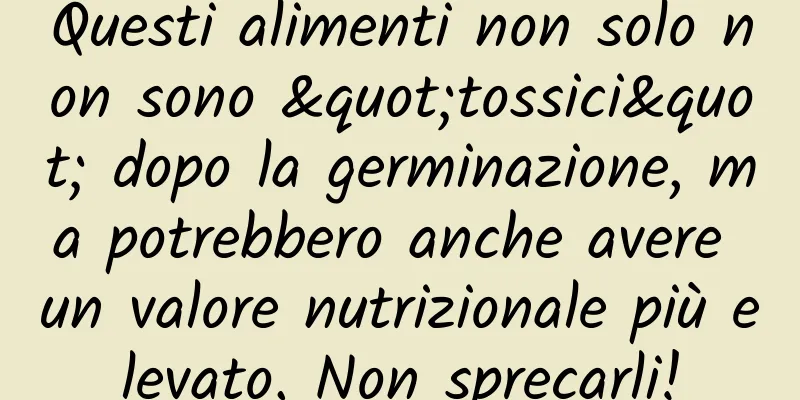 Questi alimenti non solo non sono "tossici" dopo la germinazione, ma potrebbero anche avere un valore nutrizionale più elevato. Non sprecarli!