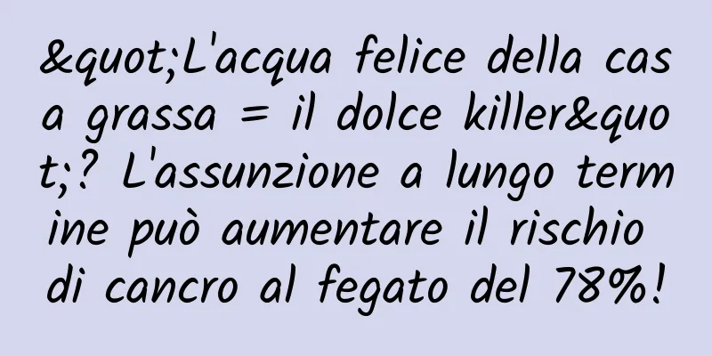 "L'acqua felice della casa grassa = il dolce killer"? L'assunzione a lungo termine può aumentare il rischio di cancro al fegato del 78%!