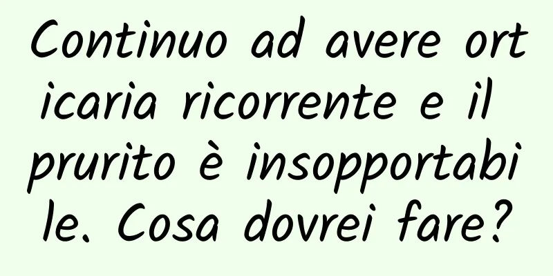 Continuo ad avere orticaria ricorrente e il prurito è insopportabile. Cosa dovrei fare?