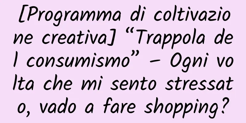 [Programma di coltivazione creativa] “Trappola del consumismo” – Ogni volta che mi sento stressato, vado a fare shopping?