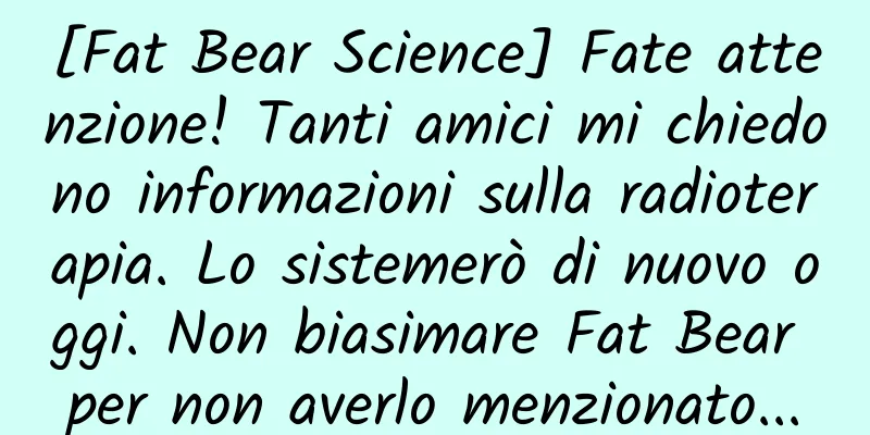 [Fat Bear Science] Fate attenzione! Tanti amici mi chiedono informazioni sulla radioterapia. Lo sistemerò di nuovo oggi. Non biasimare Fat Bear per non averlo menzionato...