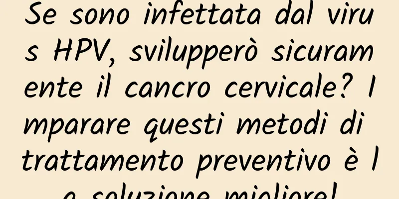 Se sono infettata dal virus HPV, svilupperò sicuramente il cancro cervicale? Imparare questi metodi di trattamento preventivo è la soluzione migliore!