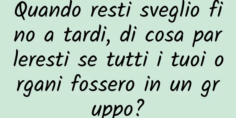 Quando resti sveglio fino a tardi, di cosa parleresti se tutti i tuoi organi fossero in un gruppo?
