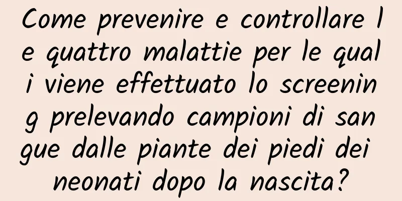 Come prevenire e controllare le quattro malattie per le quali viene effettuato lo screening prelevando campioni di sangue dalle piante dei piedi dei neonati dopo la nascita?