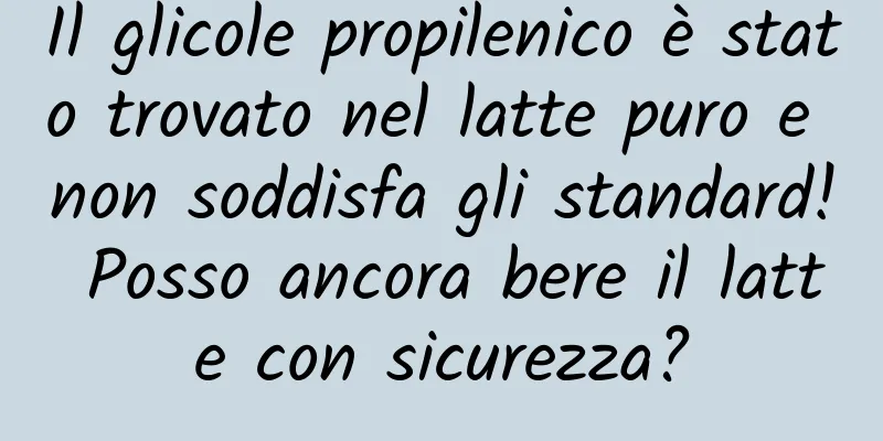 Il glicole propilenico è stato trovato nel latte puro e non soddisfa gli standard! Posso ancora bere il latte con sicurezza?