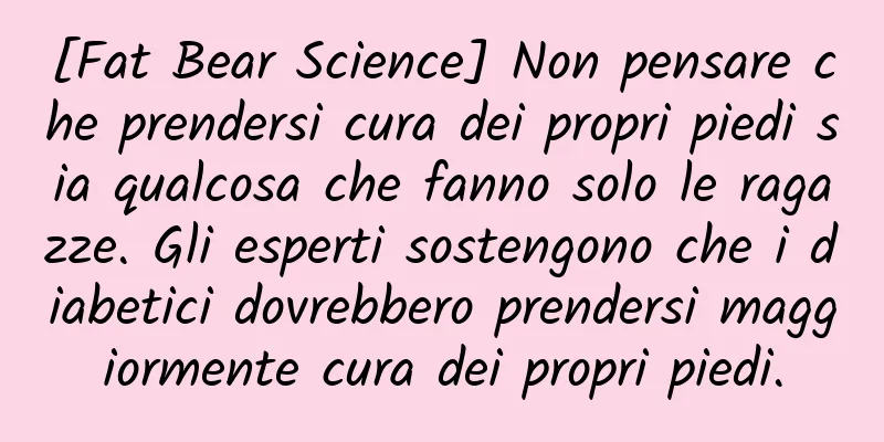 [Fat Bear Science] Non pensare che prendersi cura dei propri piedi sia qualcosa che fanno solo le ragazze. Gli esperti sostengono che i diabetici dovrebbero prendersi maggiormente cura dei propri piedi.