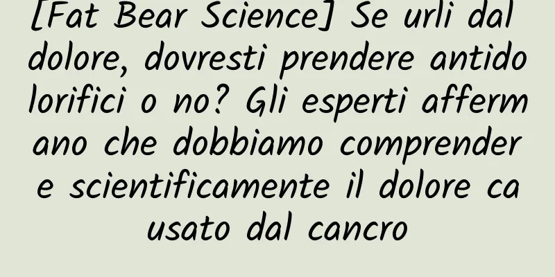 [Fat Bear Science] Se urli dal dolore, dovresti prendere antidolorifici o no? Gli esperti affermano che dobbiamo comprendere scientificamente il dolore causato dal cancro