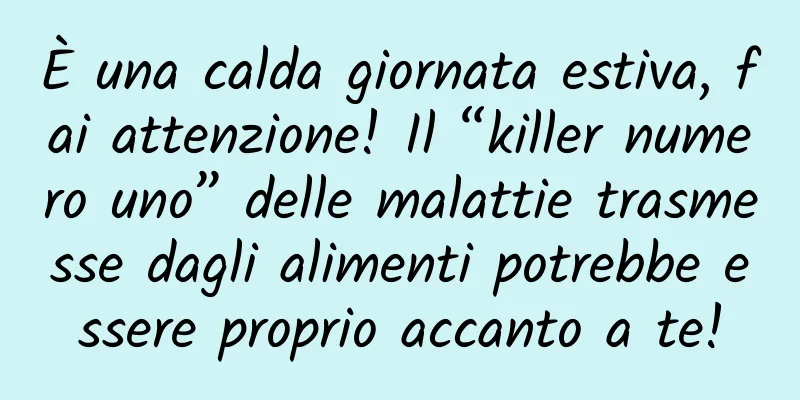 È una calda giornata estiva, fai attenzione! Il “killer numero uno” delle malattie trasmesse dagli alimenti potrebbe essere proprio accanto a te!