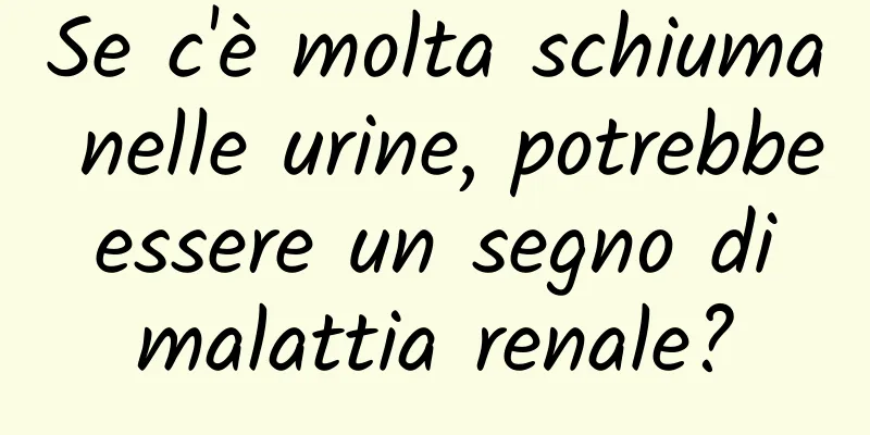 Se c'è molta schiuma nelle urine, potrebbe essere un segno di malattia renale?