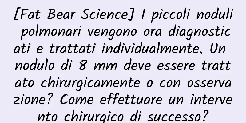 [Fat Bear Science] I piccoli noduli polmonari vengono ora diagnosticati e trattati individualmente. Un nodulo di 8 mm deve essere trattato chirurgicamente o con osservazione? Come effettuare un intervento chirurgico di successo?