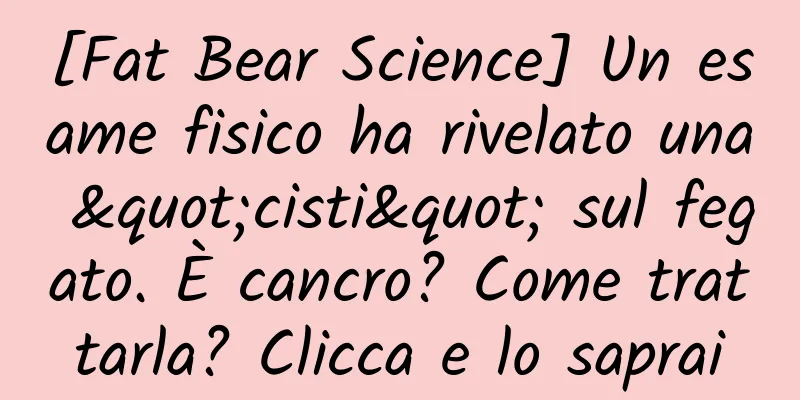 [Fat Bear Science] Un esame fisico ha rivelato una "cisti" sul fegato. È cancro? Come trattarla? Clicca e lo saprai
