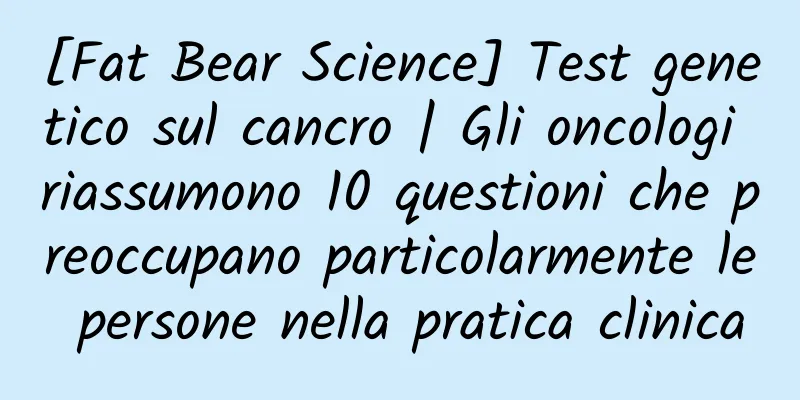 [Fat Bear Science] Test genetico sul cancro | Gli oncologi riassumono 10 questioni che preoccupano particolarmente le persone nella pratica clinica