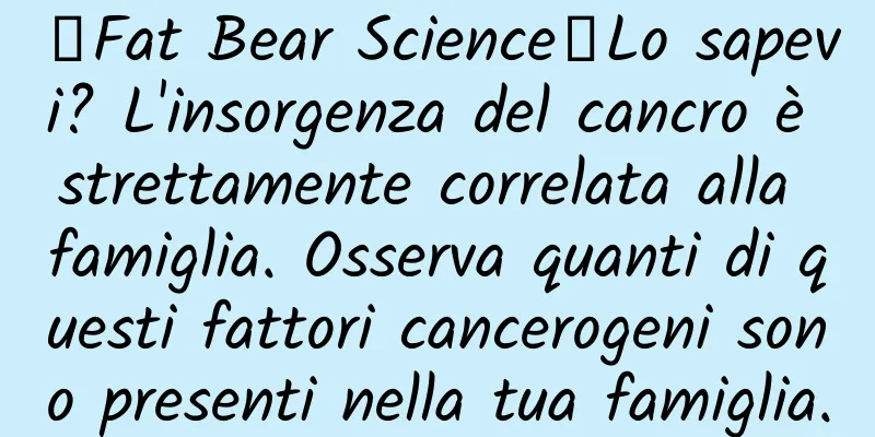 【Fat Bear Science】Lo sapevi? L'insorgenza del cancro è strettamente correlata alla famiglia. Osserva quanti di questi fattori cancerogeni sono presenti nella tua famiglia.