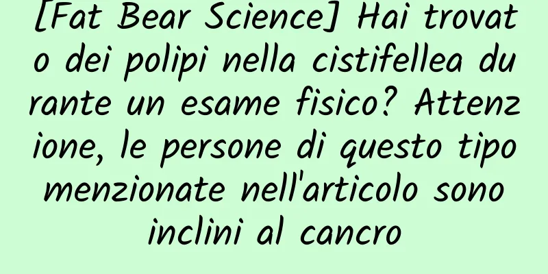 [Fat Bear Science] Hai trovato dei polipi nella cistifellea durante un esame fisico? Attenzione, le persone di questo tipo menzionate nell'articolo sono inclini al cancro