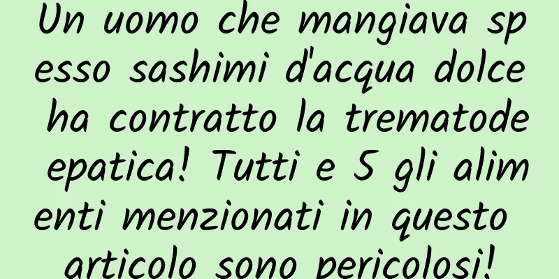 Un uomo che mangiava spesso sashimi d'acqua dolce ha contratto la trematode epatica! Tutti e 5 gli alimenti menzionati in questo articolo sono pericolosi!