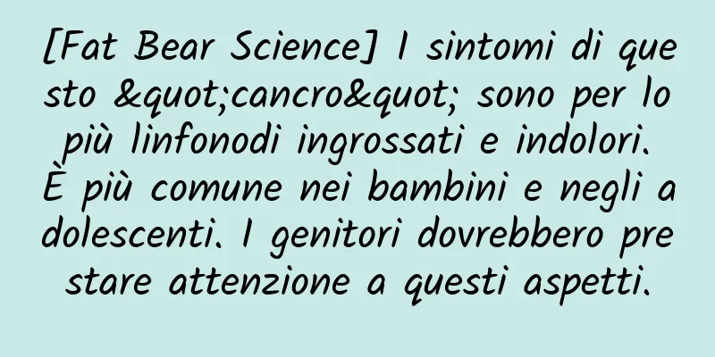 [Fat Bear Science] I sintomi di questo "cancro" sono per lo più linfonodi ingrossati e indolori. È più comune nei bambini e negli adolescenti. I genitori dovrebbero prestare attenzione a questi aspetti.