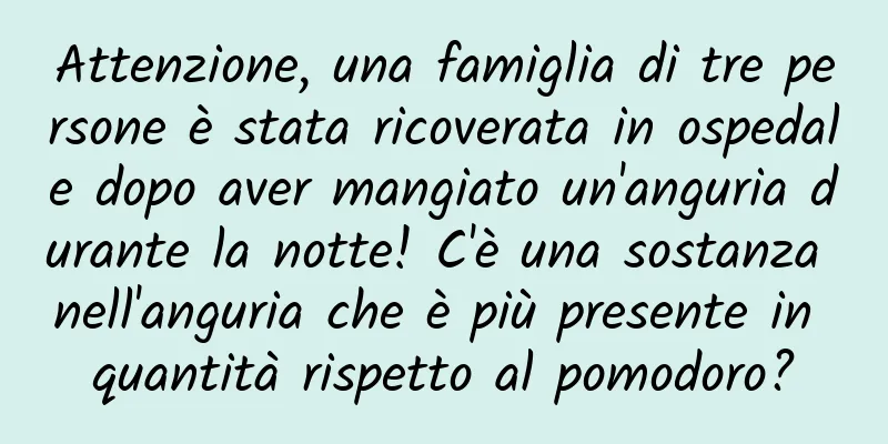 Attenzione, una famiglia di tre persone è stata ricoverata in ospedale dopo aver mangiato un'anguria durante la notte! C'è una sostanza nell'anguria che è più presente in quantità rispetto al pomodoro?