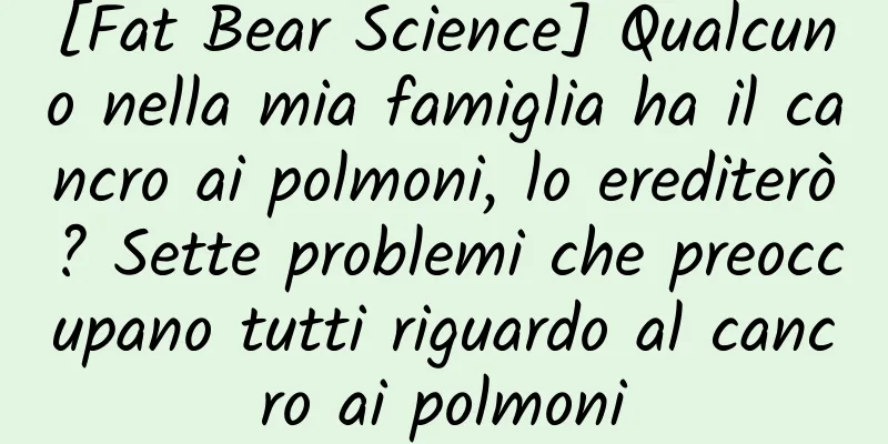 [Fat Bear Science] Qualcuno nella mia famiglia ha il cancro ai polmoni, lo erediterò? Sette problemi che preoccupano tutti riguardo al cancro ai polmoni