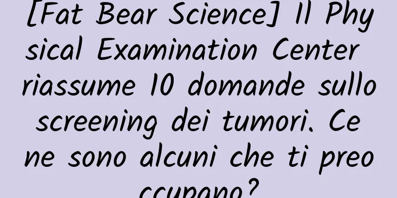 [Fat Bear Science] Il Physical Examination Center riassume 10 domande sullo screening dei tumori. Ce ne sono alcuni che ti preoccupano?