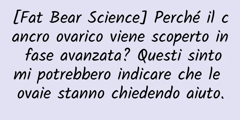 [Fat Bear Science] Perché il cancro ovarico viene scoperto in fase avanzata? Questi sintomi potrebbero indicare che le ovaie stanno chiedendo aiuto.