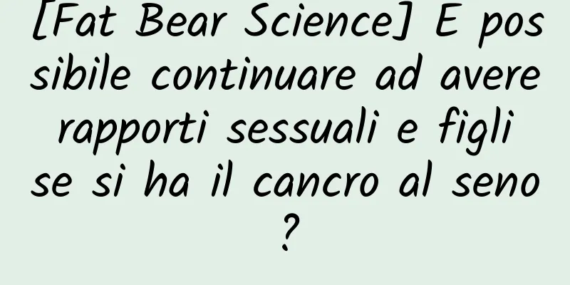 [Fat Bear Science] È possibile continuare ad avere rapporti sessuali e figli se si ha il cancro al seno?